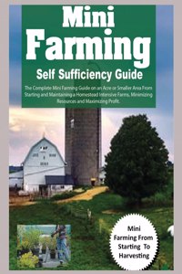 Mini Farming Self Sufficiency Guide: The Complete Mini Farming Guide on an Acre or Smaller Area From Starting and Maintaining a Homestead Intensive Farms, Minimizing Resources and Maxim