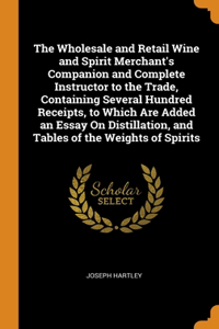 The Wholesale and Retail Wine and Spirit Merchant's Companion and Complete Instructor to the Trade, Containing Several Hundred Receipts, to Which Are Added an Essay On Distillation, and Tables of the Weights of Spirits