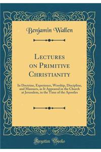 Lectures on Primitive Christianity: In Doctrine, Experience, Worship, Discipline, and Manners, as It Appeared in the Church at Jerusalem, in the Time of the Apostles (Classic Reprint)
