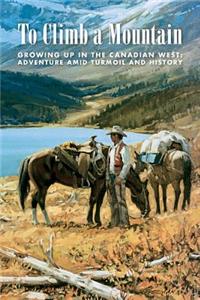 To Climb a Mountain: Growing Up in the Canadian West: Adventure Amid Turmoil and History: Growing Up in the Canadian West: Adventure Amid Turmoil and History