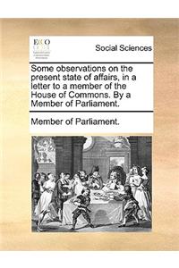 Some Observations on the Present State of Affairs, in a Letter to a Member of the House of Commons. by a Member of Parliament.