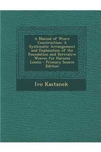 A Manual of Weave Construction: A Systematic Arrangement and Explanation of the Foundation and Derivative Weaves for Harness Looms - Primary Source
