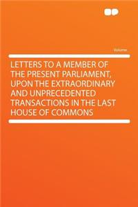 Letters to a Member of the Present Parliament, Upon the Extraordinary and Unprecedented Transactions in the Last House of Commons
