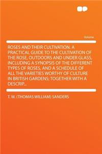 Roses and Their Cultivation. a Practical Guide to the Cultivation of the Rose, Outdoors and Under Glass, Including a Synopsis of the Different Types of Roses, and a Schedule of All the Varieties Worthy of Culture in British Gardens; Together with A