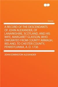 A Record of the Descendants of John Alexander, of Lanarkshire, Scotland, and His Wife, Margaret Glasson, Who Emigrated from County Armagh, Ireland, to Chester County, Pennsylvania, A. D. 1736