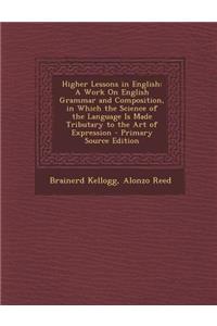 Higher Lessons in English: A Work on English Grammar and Composition, in Which the Science of the Language Is Made Tributary to the Art of Expression