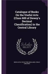 Catalogue of Books On the Useful Arts (Class 600 of Dewey's Decimal Classification) in the Central Library