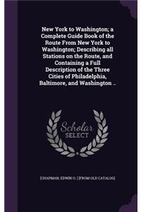 New York to Washington; a Complete Guide Book of the Route From New York to Washington; Describing all Stations on the Route, and Containing a Full Description of the Three Cities of Philadelphia, Baltimore, and Washington ..