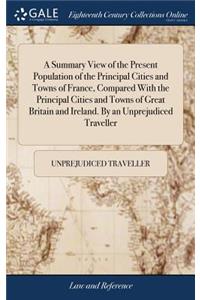 A Summary View of the Present Population of the Principal Cities and Towns of France, Compared with the Principal Cities and Towns of Great Britain and Ireland. by an Unprejudiced Traveller