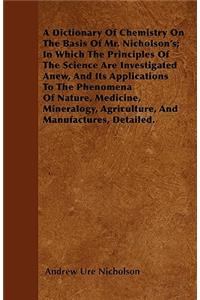 Dictionary Of Chemistry On The Basis Of Mr. Nicholson's; In Which The Principles Of The Science Are Investigated Anew, And Its Applications To The Phenomena Of Nature, Medicine, Mineralogy, Agriculture, And Manufactures, Detailed.