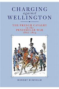Charging Against Wellington: the French Cavalry in the Peninsular War, 1807-1814