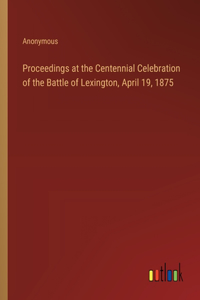 Proceedings at the Centennial Celebration of the Battle of Lexington, April 19, 1875