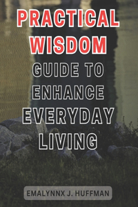 Practical Wisdom Guide to Enhance Everyday Living: Unlocking the Secrets to Elevate your Daily Life: Expert Advice for Empowering Your Everyday Experience