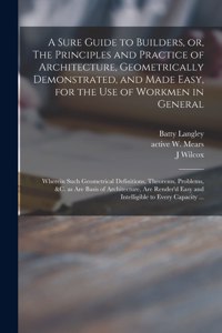 Sure Guide to Builders, or, The Principles and Practice of Architecture, Geometrically Demonstrated, and Made Easy, for the Use of Workmen in General: Wherein Such Geometrical Definitions, Theorems, Problems, &c. as Are Basis of Architecture, Are...