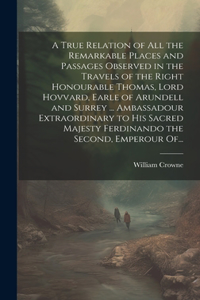 A True Relation of All the Remarkable Places and Passages Observed in the Travels of the Right Honourable Thomas, Lord Hovvard, Earle of Arundell and Surrey ... Ambassadour Extraordinary to His Sacred Majesty Ferdinando the Second, Emperour Of...