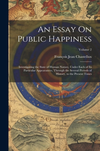 Essay On Public Happiness: Investigating the State of Human Nature, Under Each of Its Particular Appearances, Through the Several Periods of History, to the Present Times; Vol