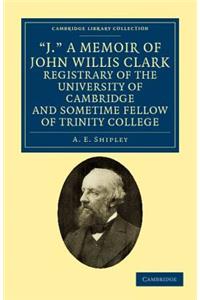 'J.' A Memoir of John Willis Clark, Registrary of the University of Cambridge and Sometime Fellow of Trinity College