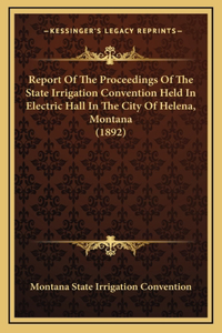 Report Of The Proceedings Of The State Irrigation Convention Held In Electric Hall In The City Of Helena, Montana (1892)