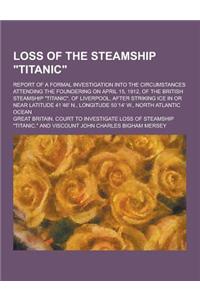 Loss of the Steamship Titanic; Report of a Formal Investigation Into the Circumstances Attending the Foundering on April 15, 1912, of the British St
