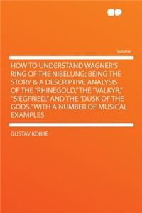 How to Understand Wagner's Ring of the Nibelung; Being the Story & a Descriptive Analysis of the "rhinegold," the "valkyr," "siegfried," and the "dusk of the Gods." with a Number of Musical Examples