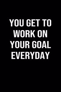 You Get To Work On Your Goal Everyday