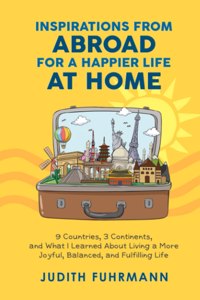 Inspirations from Abroad for a Happier Life at Home. 9 Countries, 3 Continents, and what I Learned about Living a more Joyful, Balanced, and Fulfilling Life