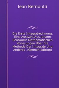 Die Erste Integralrechnung: Eine Auswahl Aus Johann Bernoullis Mathematischen Vorlesungen Uber Die Methode Der Integrale Und Anderes . (German Edition)