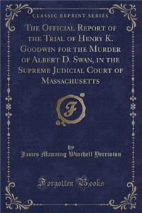 The Official Report of the Trial of Henry K. Goodwin for the Murder of Albert D. Swan, in the Supreme Judicial Court of Massachusetts (Classic Reprint)