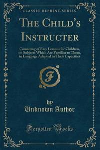 The Child's Instructer: Consisting of Easy Lessons for Children, on Subjects Which Are Familiar to Them, in Language Adapted to Their Capacities (Classic Reprint)