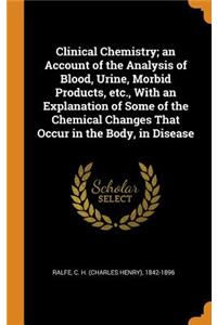 Clinical Chemistry; an Account of the Analysis of Blood, Urine, Morbid Products, etc., With an Explanation of Some of the Chemical Changes That Occur in the Body, in Disease