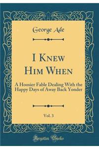 I Knew Him When, Vol. 3: A Hoosier Fable Dealing With the Happy Days of Away Back Yonder (Classic Reprint)