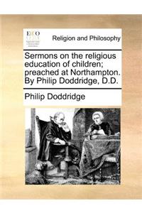 Sermons on the Religious Education of Children; Preached at Northampton. by Philip Doddridge, D.D.