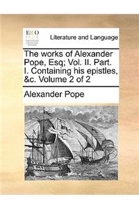 The works of Alexander Pope, Esq; Vol. II. Part. I. Containing his epistles, &c. Volume 2 of 2