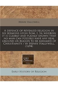 A Defence of Revealed Religion in Six Sermons Upon ROM. I, 16: Wherein It Is Clearly and Plainly Shown That No Man Can Possibly Have Any Real Ground or Reason to Be Ashamed of Christianity / By Henry Hallywell. (1694)