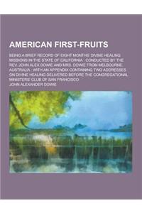 American First-Fruits; Being a Brief Record of Eight Months' Divine Healing Missions in the State of California: Conducted by the REV. John Alex Dowie