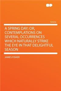 A Spring Day; Or, Contemplations on Several Occurrences Which Naturally Strike the Eye in That Delightful Season