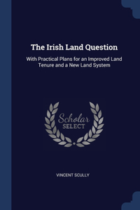 Irish Land Question: With Practical Plans for an Improved Land Tenure and a New Land System