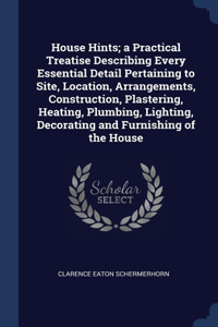 House Hints; a Practical Treatise Describing Every Essential Detail Pertaining to Site, Location, Arrangements, Construction, Plastering, Heating, Plumbing, Lighting, Decorating and Furnishing of the House