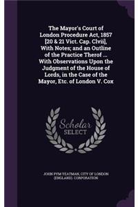 The Mayor's Court of London Procedure Act, 1857 [20 & 21 Vict. Cap. Clvii], With Notes; and an Outline of the Practice Therof ... With Observations Upon the Judgment of the House of Lords, in the Case of the Mayor, Etc. of London V. Cox