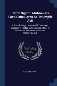 Caroli Sigonii Mutinensis Fasti Consulares Ac Triumphi Acti