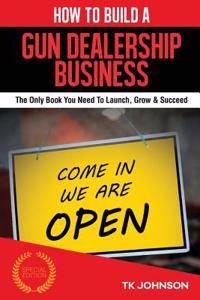 How to Build a Gun Dealership Business (Special Edition): The Only Book You Need to Launch, Grow & Succeed