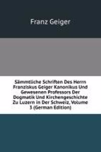 Sammtliche Schriften Des Herrn Franziskus Geiger Kanonikus Und Gewesenen Professors Der Dogmatik Und Kirchengeschichte Zu Luzern in Der Schweiz, Volume 3 (German Edition)