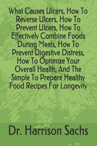 What Causes Ulcers, How To Reverse Ulcers, How To Prevent Ulcers, How To Effectively Combine Foods During Meals, How To Prevent Digestive Distress, How To Optimize Your Overall Health, And The Simple To Prepare Healthy Food Recipes For Longevity