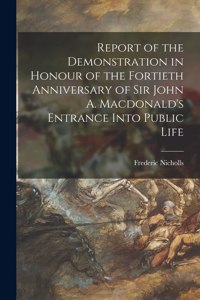 Report of the Demonstration in Honour of the Fortieth Anniversary of Sir John A. Macdonald's Entrance Into Public Life