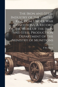 Iron and Steel Industry of the United Kingdom Under war Conditions. A Record of the Work of the Iron and Steel Production Department of the Ministry of Munitions