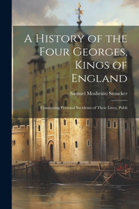 A History of the Four Georges, Kings of England; Containing Personal Incidents of Their Lives, Publi