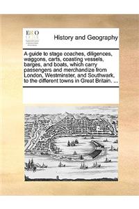 Guide to Stage Coaches, Diligences, Waggons, Carts, Coasting Vessels, Barges, and Boats, Which Carry Passengers and Merchandize from London, Westminster, and Southwark, to the Different Towns in Great Britain. ...