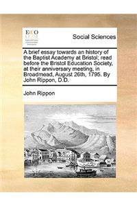 A Brief Essay Towards an History of the Baptist Academy at Bristol; Read Before the Bristol Education Society, at Their Anniversary Meeting, in Broadmead, August 26th, 1795. by John Rippon, D.D.