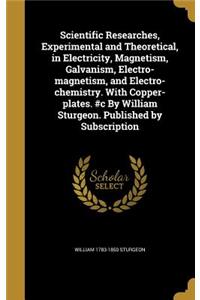 Scientific Researches, Experimental and Theoretical, in Electricity, Magnetism, Galvanism, Electro-magnetism, and Electro-chemistry. With Copper-plates. #c By William Sturgeon. Published by Subscription