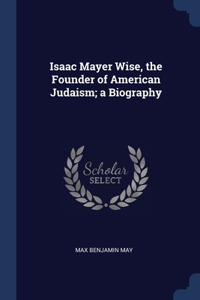 Isaac Mayer Wise, the Founder of American Judaism; a Biography